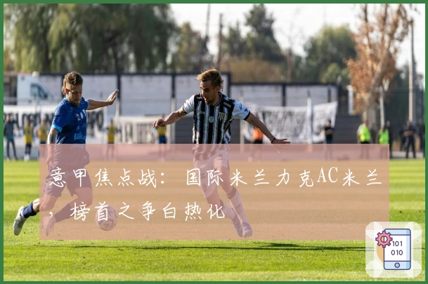 意甲焦点战：国际米兰力克AC米兰，榜首之争白热化
