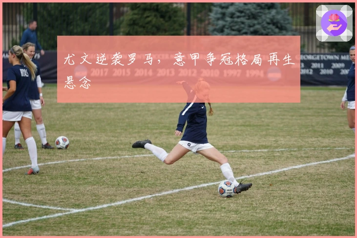 尤文逆袭罗马，意甲争冠格局再生悬念