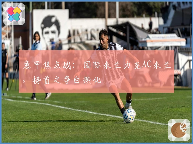 意甲焦点战：国际米兰力克AC米兰，榜首之争白热化