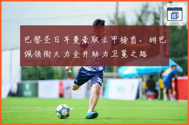 巴黎圣日耳曼豪取法甲榜首，姆巴佩领衔火力全开助力卫冕之路