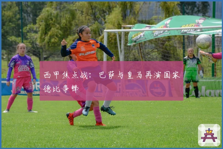 西甲焦点战：巴萨与皇马再演国家德比争锋