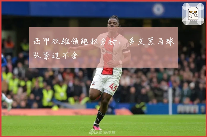 西甲双雄领跑积分榜,多支黑马球队紧追不舍