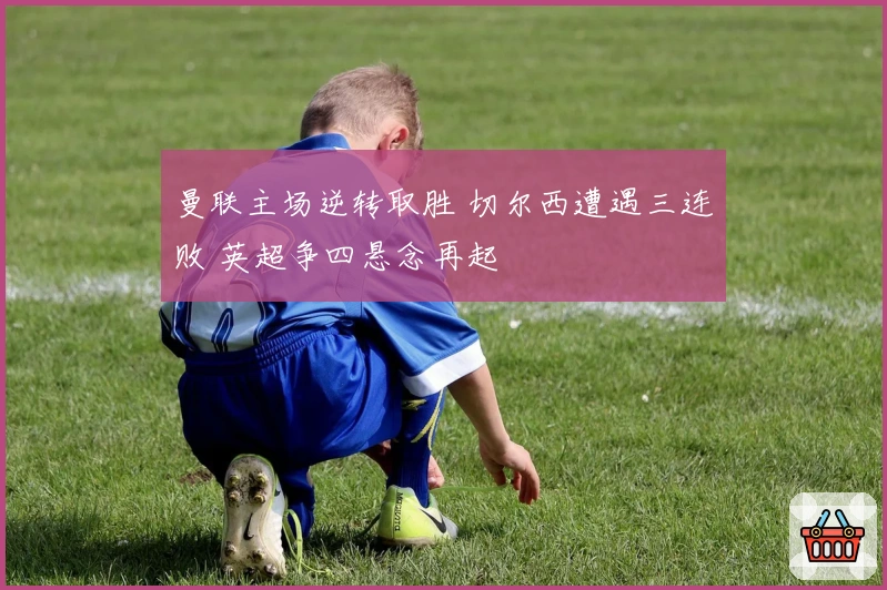 曼联主场逆转取胜 切尔西遭遇三连败 英超争四悬念再起