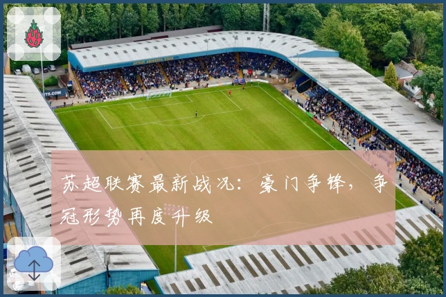 苏超联赛最新战况：豪门争锋，争冠形势再度升级