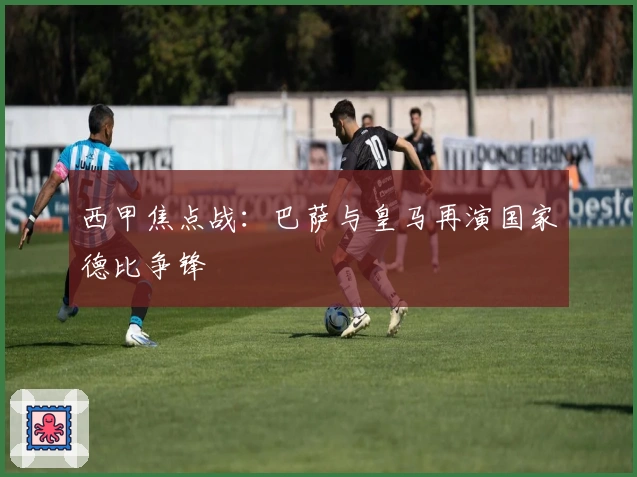 西甲焦点战:巴萨与皇马再演国家德比争锋